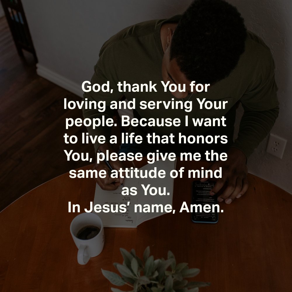 God, thank You for loving and serving Your people. Because I want to live a life that honors You, please give me the same attitude of mind as You.
In Jesus’ name, Amen.
