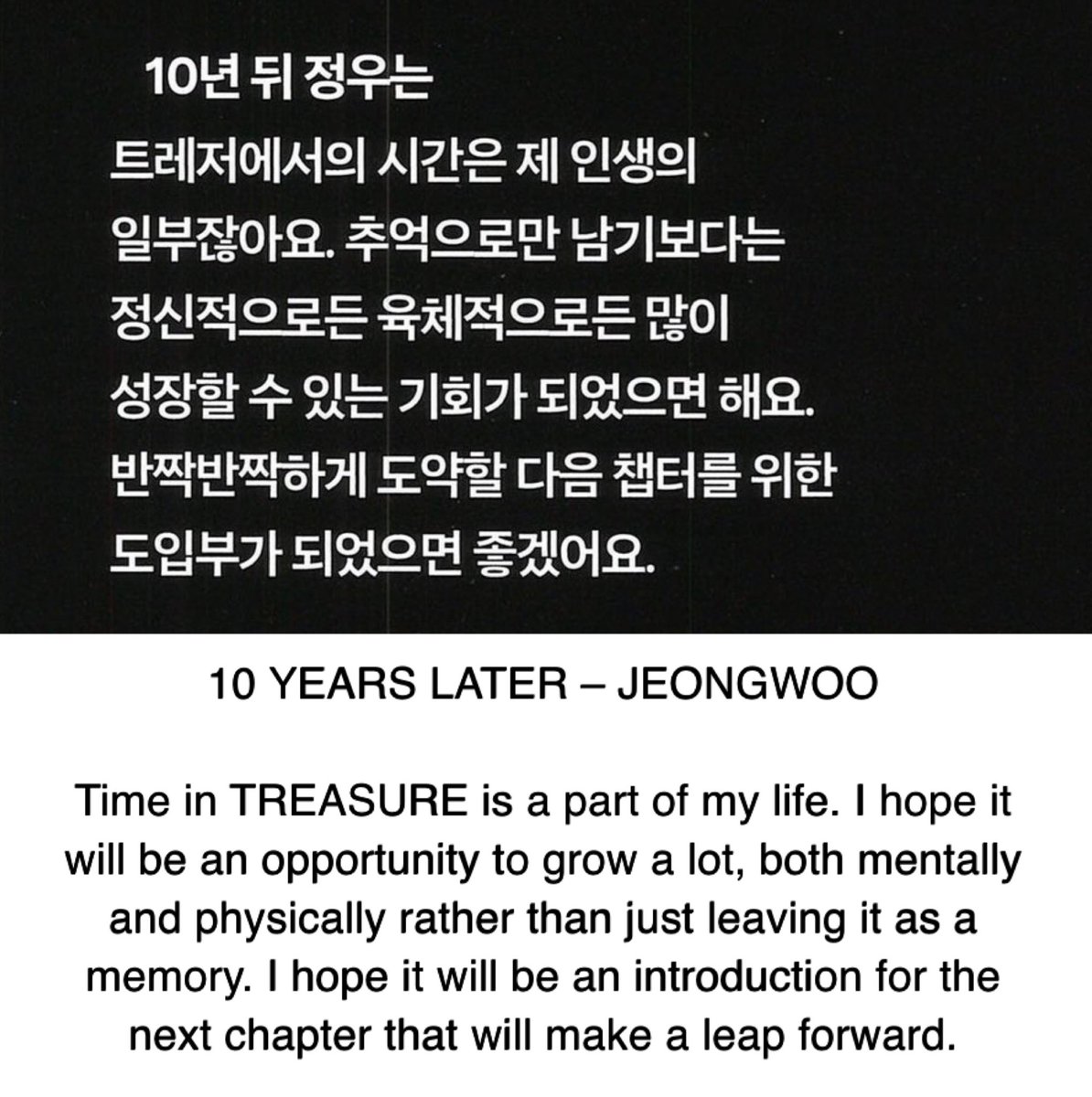 “Time in TREASURE is a part of my life. I hope it will be an opportunity to grow a lot, both mentally and physically rather than just leaving it as a memory. I hope it will be an introduction for the next chapter that will make a leap forward.”