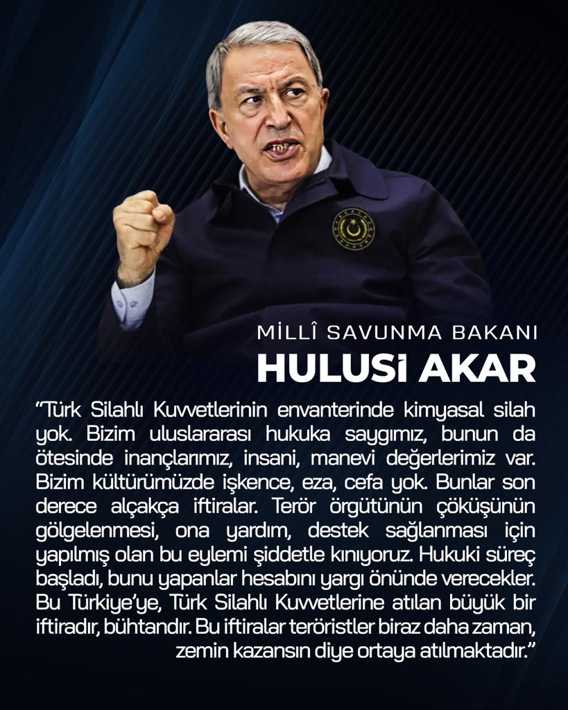 Milli Savunma Bakanı Hulusi Akar:

“TSK’nın envanterinde kimyasal silah yok. 
Hukuki süreç başladı, bunu yapanlar hesabını yargı önünde verecekler. 
Bu iftiralar teröristler biraz daha zaman, zemin kazansın diye ortaya atılmaktadır.”