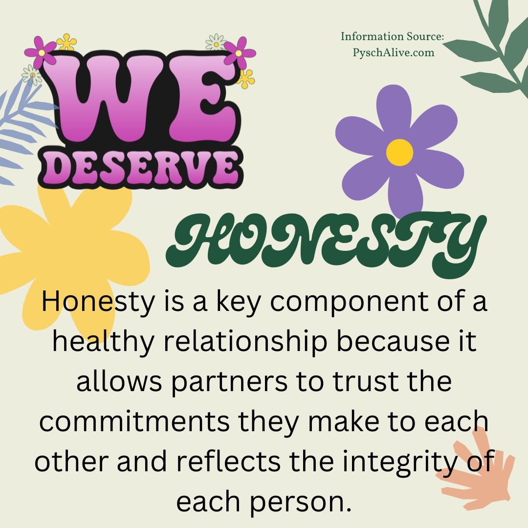 We deserve relationships where honesty is the norm. We should be able to trust our partners to speak truthfully and be reliable. We also deserve relationships where we feel safe communicating our needs, desires, and boundaries. Every person deserves honesty.