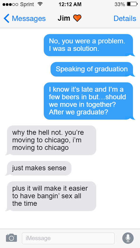 Oluwande: No, you were a problem. I was a solution.  Speaking of graduation  I know it’s late and I’m a few beers in but…should we move in together? After we graduate?  Jim: why the hell not. you’re moving to chicago, i’m moving to chicago  just makes sense  plus it will make it easier to have bangin’ sex all the time