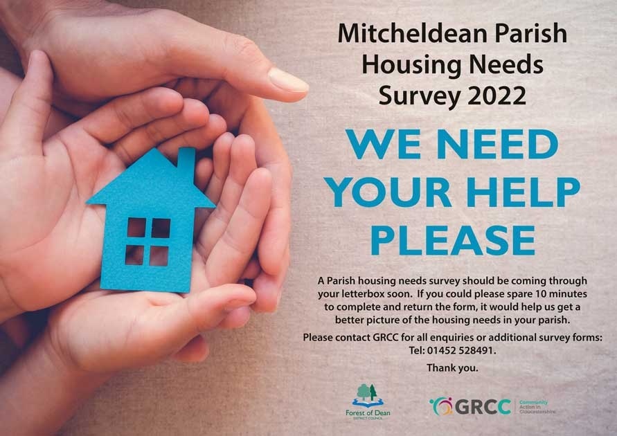 We've commissioned <a href="/GlosRCC/">GRCC - Supporting Communities in Gloucestershire</a> to undertake a local housing survey of Mitcheldean to help identify the need for affordable housing.

A survey will be coming through your letterbox soon and by completing it, you can help to build a better picture of the housing needs in your area.