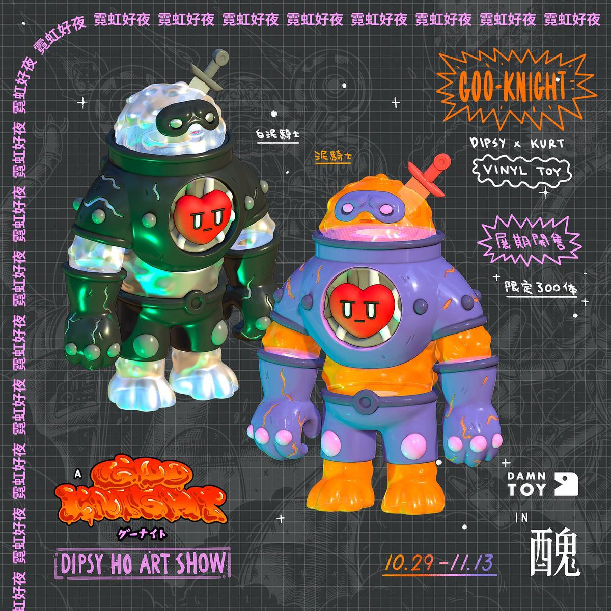 ｜A GOO KNIGHT 霓虹好夜｜Dipsy Ho插畫展

\\10.28(五)開幕日歡迎來玩//

｜泥騎士 Goo Knight｜ Vinyl Toy
Dipsy Ho 與 Kurt Wu
聯名搪膠玩具《泥騎士》將於展期開放預購
-兩款限量300體-
時間：2022.10.28(五)開幕日–11.13(日)20:00-2:00
地點：醜Sponge
臺北市承德路一段24巷17號1F