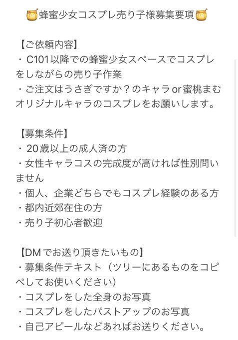 ✨🍯蜂蜜少女コスプレ売り子様募集🍯✨

弊サークル「蜂蜜少女」にて、C101より参加可能なコスプレ売り子様を募集致します。ご応募頂ける方は、画像の要項を良くお読みになってDMよりご連絡ください。質問もDM、リプにて受け付けます。
ご連絡、ご応募お待ちしております!
【応募〆切】10/31(月)23:59 