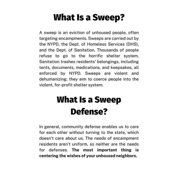 Page 1 text: What Is a Sweep? A sweep is an eviction of unhoused people, often targeting encampments. Sweeps are carried out by the NYPD, the Dept. of Homeless Services (DHS), and the Dept. of Sanitation. Thousands of people refuse to go to the horrific shelter system. Sanitation trashes residents' belongings, including tents, documents, medications, and keepsakes, all enforced by NYPD. Sweeps are violent and dehumanizing; they aim to coerce people into the violent, for-profit shelter system.
What Is a Sweep Defense? In general, community defense enables us to care for each other without turning to the state, which doesn’t care about us. The needs of encampment residents aren't uniform, so neither are the needs for defenses. The most important thing is centering the wishes of your unhoused neighbors.