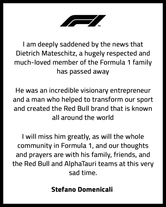 A statement, penned by Stefano Domenicali. Simple white background, with black text. It reads:
<p>I am deeply saddened by the news that Dietrich Mateschitz, a hugely respected and much-loved member of the Formula 1 family, has passed away.</p>
<p>He was an incredible visionary entrepreneur and a man who helped to transform out sport, creating the Red Bull brand that is known all around the world.</p>
<p>I will miss him greatly, as will the whole community in Formula 1, and our thoughts and prayers are with his family, friends, and the Red Bull and AlphaTauri teams at this very sad time.