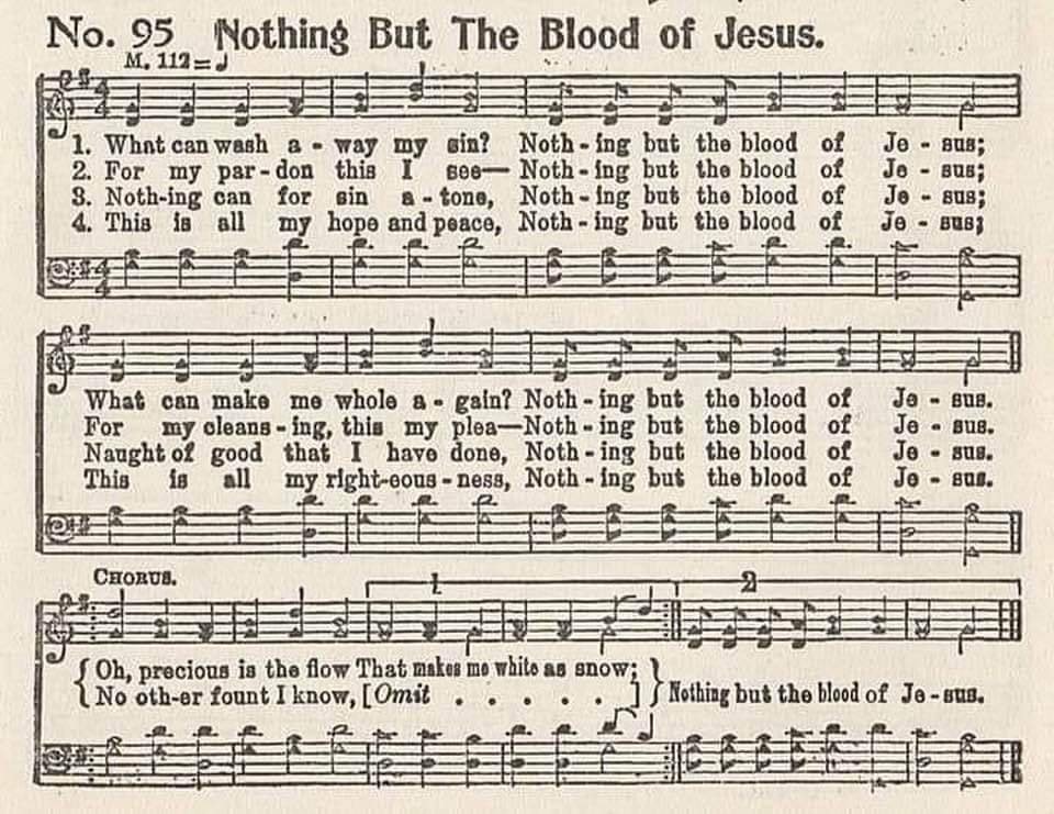 Oh, precious is the flow that makes me white as snow.
No other fount I know, Nothing but the Blood of Jesus.