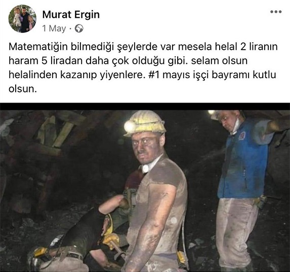 “Matematiğin bilmediği şeyler var mesela helal 2 liranın haram 5 liradan daha çok olduğu gibi. Selam olsun helalinden kazanıp yiyenlere. 1 Mayıs İşçi Bayramı kutlu olsun”.. Bartın Amasra'daki grizu patlamasında hayatını kaybeden 37 yaşındaki maden işçisi arkadaşımız Murat Ergin..