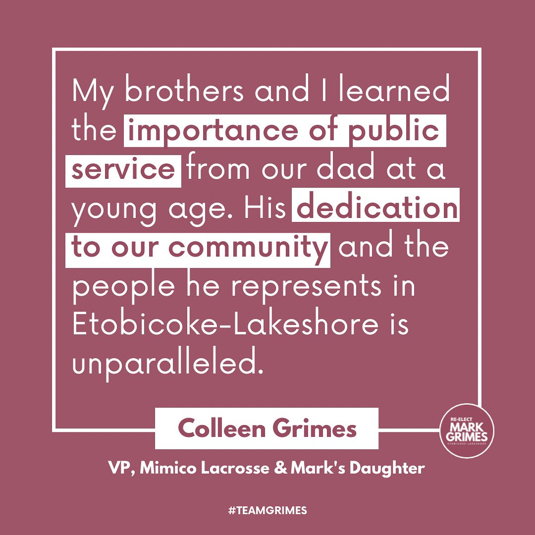 “My brothers and I learned the importance of public service from our dad at a young age. His dedication to our community and the people he represents in Etobicoke-Lakeshore is unparalleled” 

- Colleen Grimes