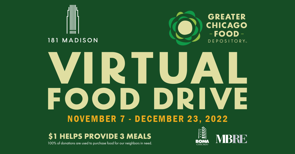 Together with <a href="/BOMAChicago/">BOMA/Chicago</a> and other Chicago office buildings, we have helped provide over 1.9 million pounds of food to the Chicagoland community through the annual <a href="/FoodDepository/">Chicago’s Food Bank</a> food drive since 2008. 

Virtually donate here: myfooddrives.org/181wmad2022
