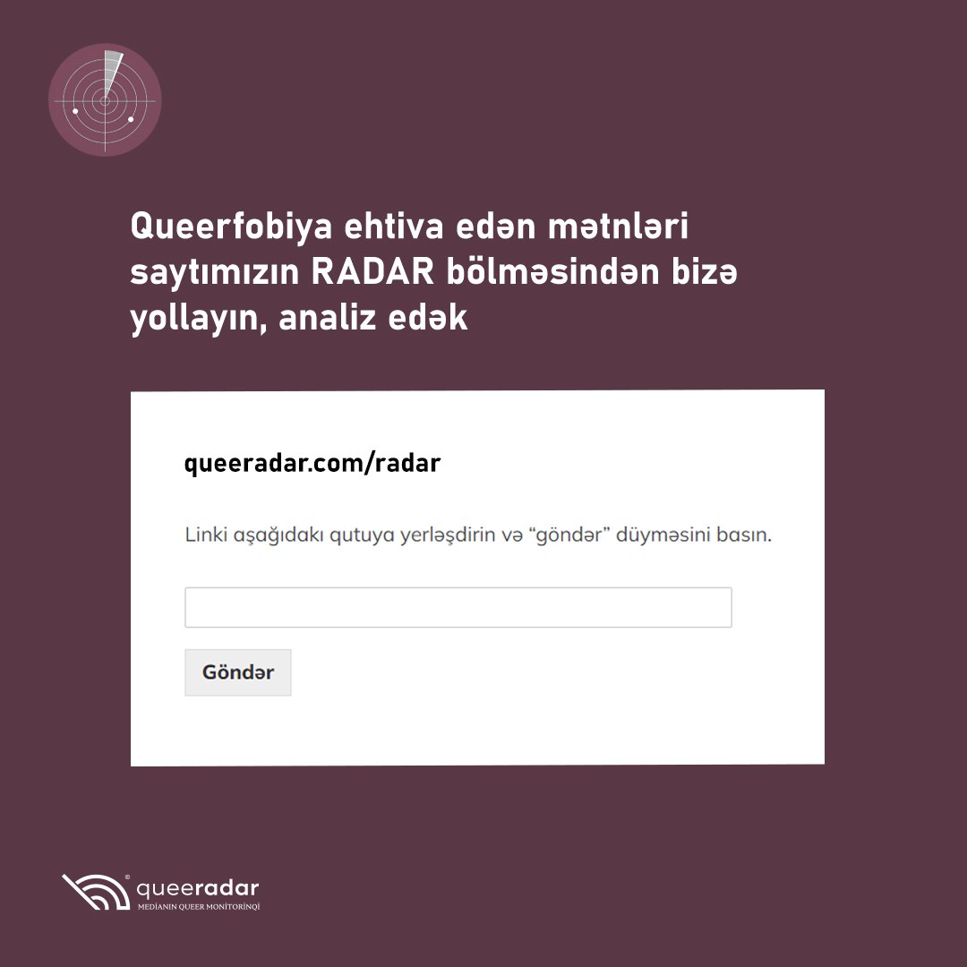 Əziz izləyicilər,
Saytımızda yeni rubrika açmışıq: RADAR.
Qarşınıza LGBTIQ+fobik hesab etdiyiniz materiallar çıxdıqca linklərini bizimlə paylaşıb onları məlumat bazamıza daxil edə bilərsiniz.
queeradar.com/radar/
