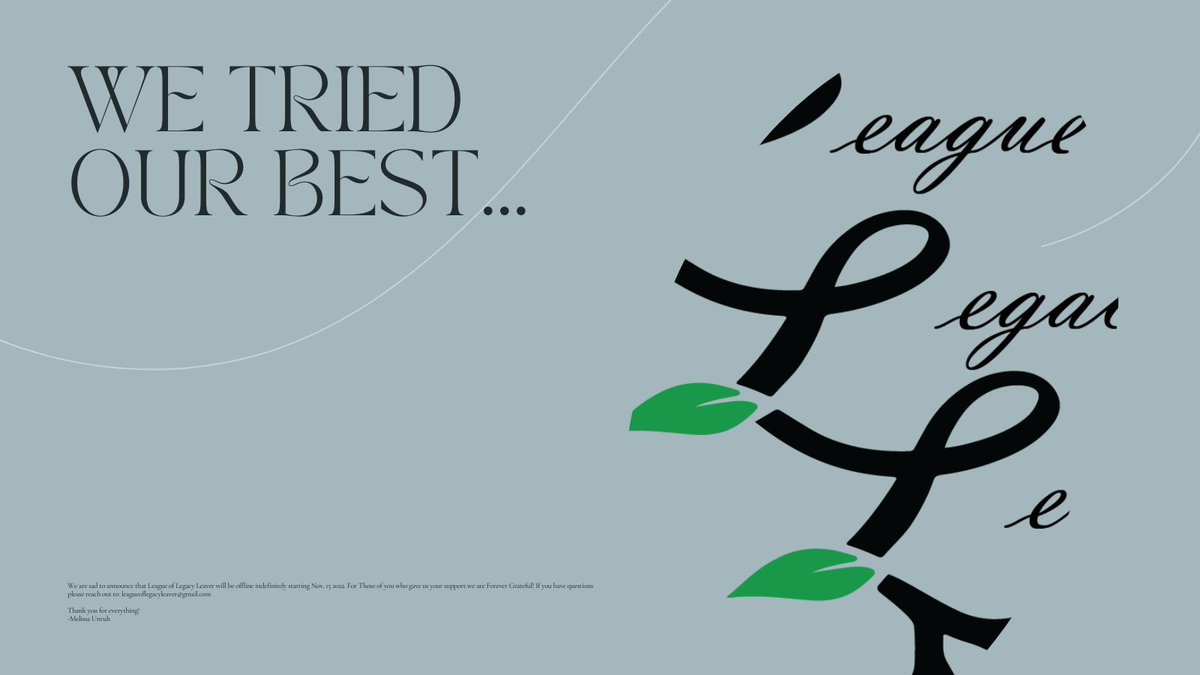 We are sad to announce that League of Legacy Leaver will be offline indefinitely starting Nov. 15 2022. For Those of you who gave us your support we are Forever Grateful! If you have questions reach out to: leagueoflegacyleaver@gmail.com
Thank you for everything!
-Melissa Unruh