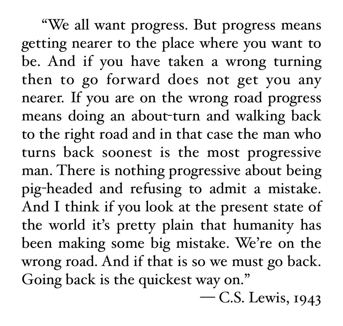 “We all want progress. But progress means getting nearer to the place where you want to be. And if you have taken a wrong turning then to go forward does not get you any nearer...Going back is the quickest way on.” — C.S. Lewis, 1943