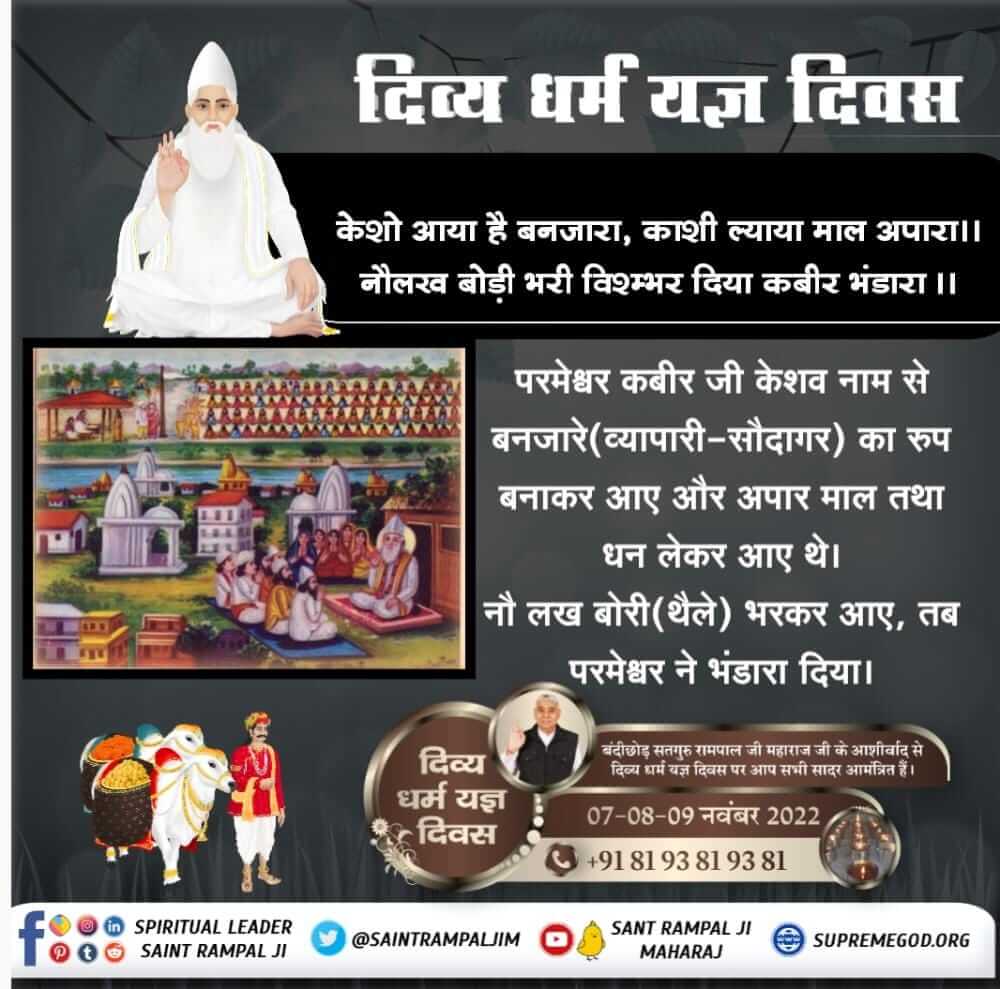 #Divya_Dharma_Yagya_Diwas
7_8_9 November
 🥥केशो आया है बनजारा, काशी ल्याया माल अपारा।। 
नौलख बोडी भरी विश्म्भर, दिया  कबीर भण्डारा। 
509 वर्ष पूर्व परमेश्वर कबीर बंदीछोड़ जी 18 लाख लोगों के लिए भोजन भंडारा सतलोक से लाये तथा प्रत्येक भोजन करने वाले को एक दोहर और एक मोहर दी।