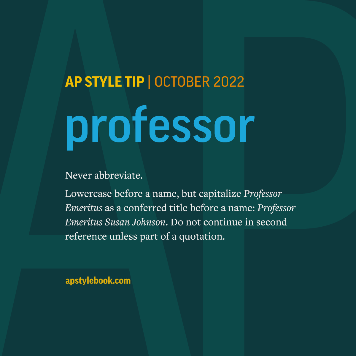 Never abbreviate professor. Lowercase professor before a name, but capitalize Professor Emeritus as a conferred title before a name: Professor Emeritus Susan Johnson. Do not continue in second reference unless part of a quotation.