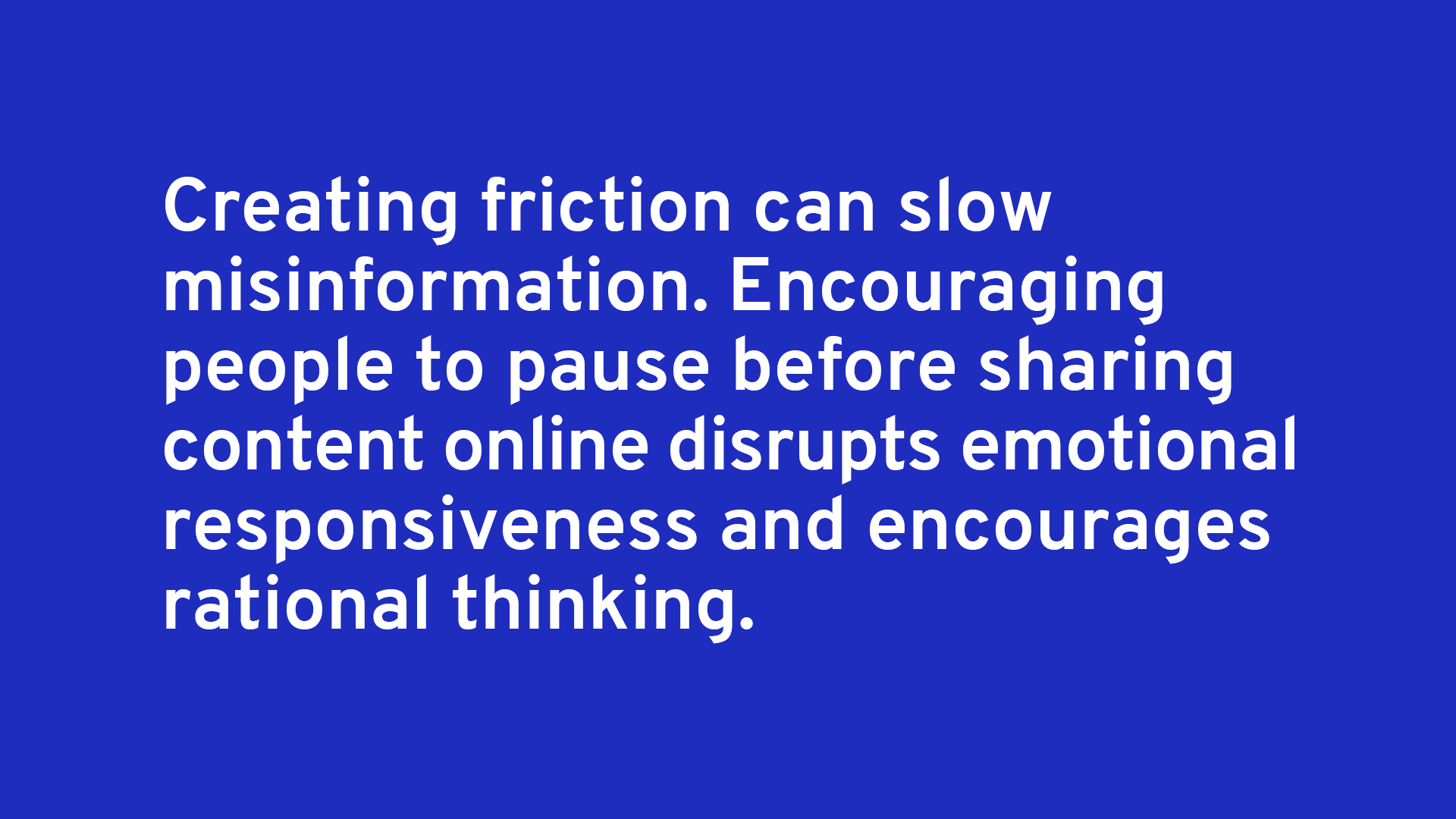 Creating friction can slow misinformation. Encouraging people to pause before sharing content online disrupts emotional responsiveness and encourages rational thinking.