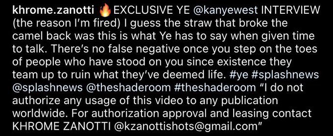 kanyestreams1's tweet photo. Khrome Zanotti has just been fired because he wouldn’t give up his video of him interviewing Kanye. If everyone can go to his Instagram and give him a follow &amp; also watch the interview there. Show support. He turned down $3,500 for the video and sacrificed his job. https://t.co/wv1iYHMzVI