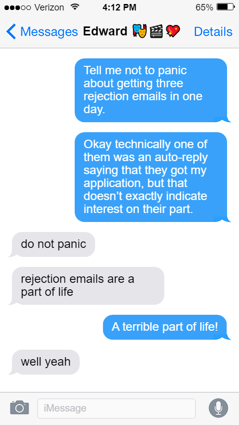 Stede: Tell me not to panic about getting three rejection emails in one day.  Okay technically one of them was an auto-reply saying that they got my application, but that doesn’t exactly indicate interest on their part.  Ed: do not panic  rejection emails are a part of life  Stede: A terrible part of life!  Ed: well yeah