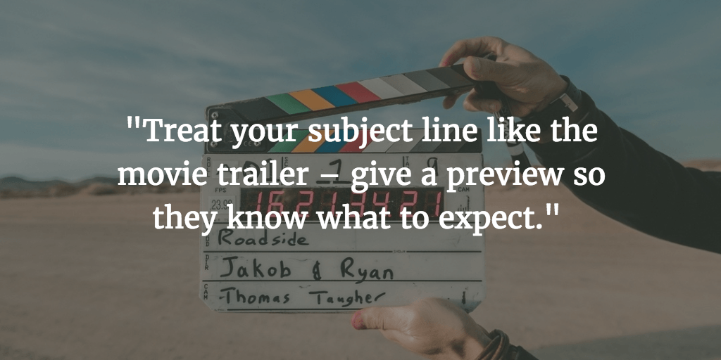 Make your subject simple and short. Like a movie trailer, so they know exactly what to expect. This will get you more opens and even responses.