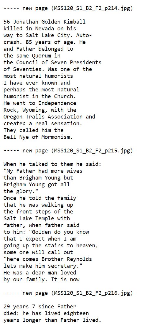 56 Jonathan Golden Kimball
killed in Nevada on his
way to Salt Lake City. Auto-
crash. 85 years of age. He
and Father belonged to
the same Quorum in
the Council of Seven Presidents
of Seventies. Was one of the
most natural humorists
I have ever known and
perhaps the most natural
humorist in the Church.
He went to Independence
Rock, Wyoming, with the
Oregon Trails Association and
created a real sensation.
They called him the
Bell Nye of Mormonism.

When he talked to them he said:
"My Father had more wives
than Brigham Young but
Brigham Young got all
the glory."
Once he told the family
that he was walking up
the front steps of the
Salt Lake Temple with
father, when father said
to him: "Golden do you know
that I expect when I am
going up the stairs to heaven,
some one will call out
"here comes Brother Reynolds
lets make him secretary."
He was a dear man loved
by our family. It is now
29 years 7 since Father
died: he has lived eighteen
years longer than Father lived.