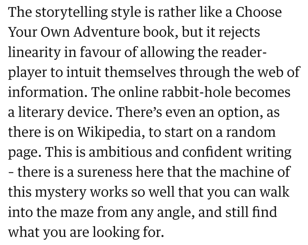 Excerpt from The Guardian review of Neurocracy:

The storytelling style is rather like a Choose Your Own Adventure book, but it rejects linearity in favour of allowing the reader-player to intuit themselves through the web of information. The online rabbit-hole becomes a literary device. There’s even an option, as there is on Wikipedia, to start on a random page. This is ambitious and confident writing – there is a sureness here that the machine of this mystery works so well that you can walk into the maze from any angle, and still find what you are looking for.

https://theguardian.com/games/2021/sep/16/neurocracy-murder-mystery-wikipedia-experimental-game