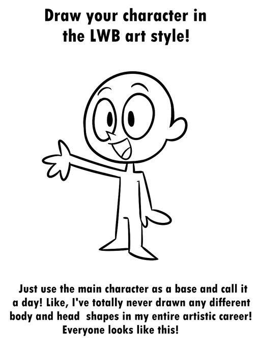 Have you ever wanted to make a LWB OC or see how your existing OC would look like in my cryptid of a webcomic that only pops up for like one week a month? Well now you can with this handy dandy LWB art style guide! Just draw your desired features on this main character base! 