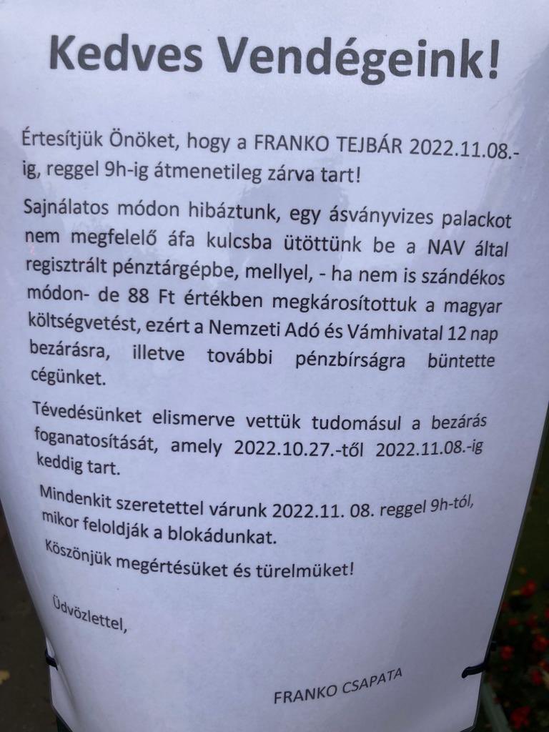 ‘We’re closed until 8Nov 2022 9am. We made a mistake keying a bottle of mineral water with incorrect VAT ref in our cash register linked to the tax authority. Thus accidentially we damaged Hungary’s budget by HUF 88 (approx 10p). The Tax Agency closed us for 12 days + fined us’.