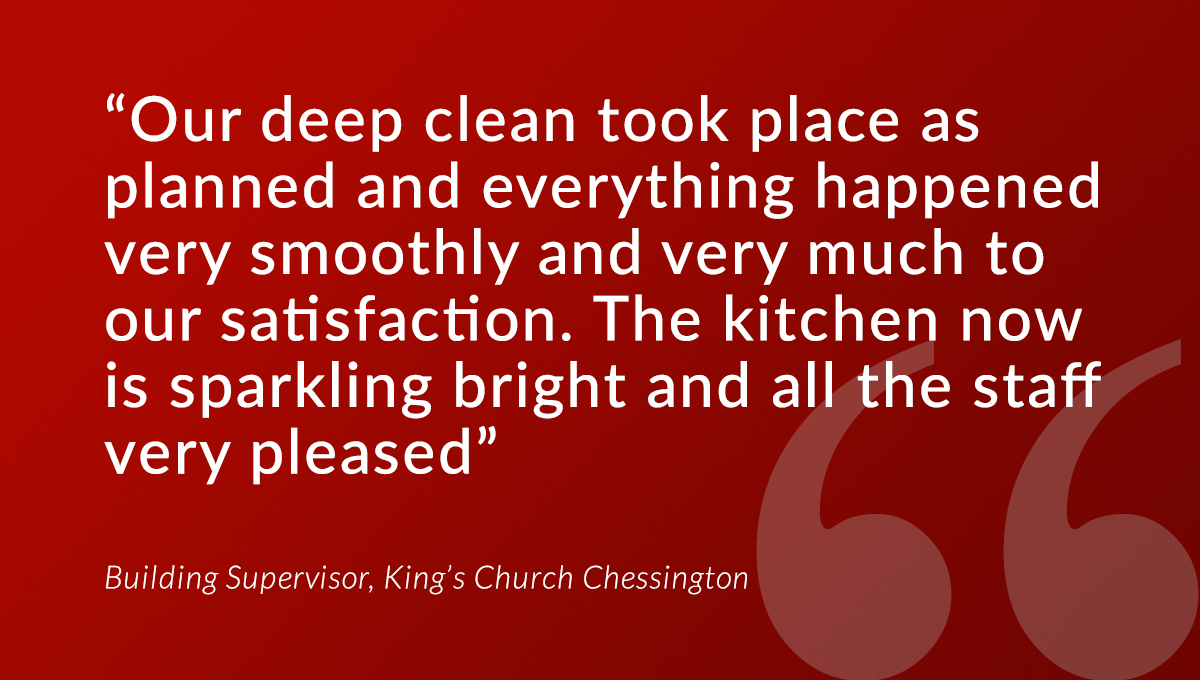 “Our deep clean took place as planned and everything happened very smoothly and very much to our satisfaction. The kitchen now is sparkling bright and all the staff very pleased.” 

Building Supervisor, King’s Church Chessington