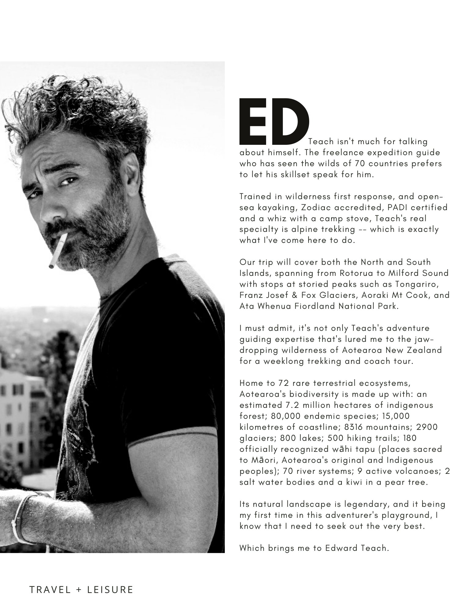 Page of article. Photo of Ed with a cigarette in black and white. Page reads "Ed Teach isn't much for talking about himself. The freelance guide who has seen the wilds of 70 countries prefers to let his skillset speak for him. Trained in wilderness first response and a whiz with a camp stove, Teach's real specialty is alpine trekking -- which is exactly what I've come here to do. Our trip will cover both the North and South islands, from Rotorua to Milford Sound, with stops in Tongariro, Fox Glaciers, Aoraki and Ata Whenua Park. I must admit, it's not only Teach's adventure guiding expertise that's lured me to the wilderness of Aotearoa. Home to 72 rare terrestrial ecosystems, the biodiversity here is made up of 7.2 million hectares of Indigenous forest, 80,000 endemic species, 8316 mountains, 800 lakes, 500 trails, 180 whai tapu (sacred places), 70 river systems, 9 volcanos, 2 salt water bodies and a kiwi in a pear tree. Which brings me to Edward Teach.