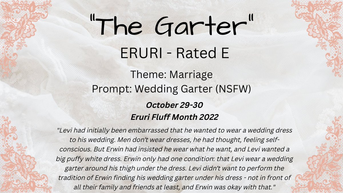 Theme 17: Marriage
Prompt: Wedding Garter (NSFW)
October 29-30
#EruriFluffMonth2022 <a href="/erurifluffmonth/">eruri fluff month 💗 WILL BE BACK NEXT YEAR</a> 

archiveofourown.org/works/42711939