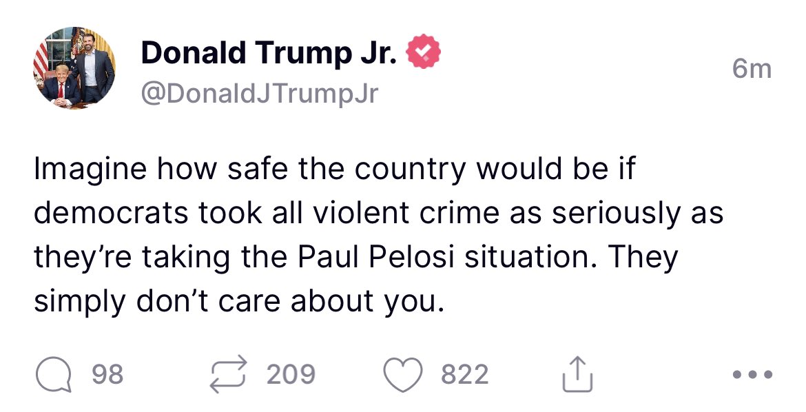 .@DonaldJTrumpJr with the hands down dumbest take so far: that because Democrats are taking the attempt of a MAGA terrorist to ASSASSINATE THE SPEAKER OF THE HOUSE OF REPRESENTATIVES seriously, it means “they don’t care about you.” Ok, Junior.
