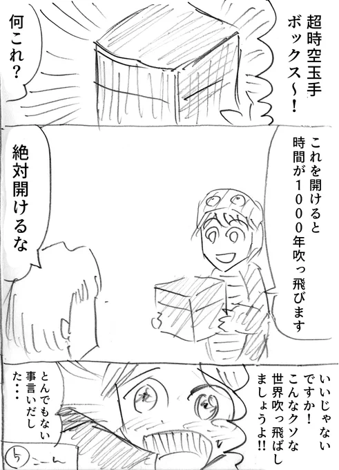 「超時空玉手ボックス〜!」
「何これ?」
「これを開けると時間が1000年吹っ飛びます」
「絶対開けるな」
「いいじゃないですか!こんなクソな世界吹っ飛ばしましょうよ!!」
「とんでもない事言いだした・・・」 