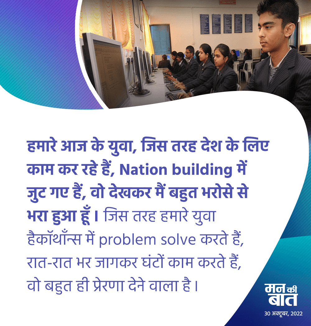 हमारे आज के युवा, जिस तरह देश के लिए काम कर रहे हैं, Nation building में जुट गए हैं, वो देखकर मैं बहुत भरोसे से भरा हुआ हूं। जिस तरह हमारे युवा हैकाथॉन में problem solve करते हैं, रात-रात भर जागकर घंटों काम करते हैं, वो बहुत ही प्रेरणा देने वाला है। #MannKiBaat