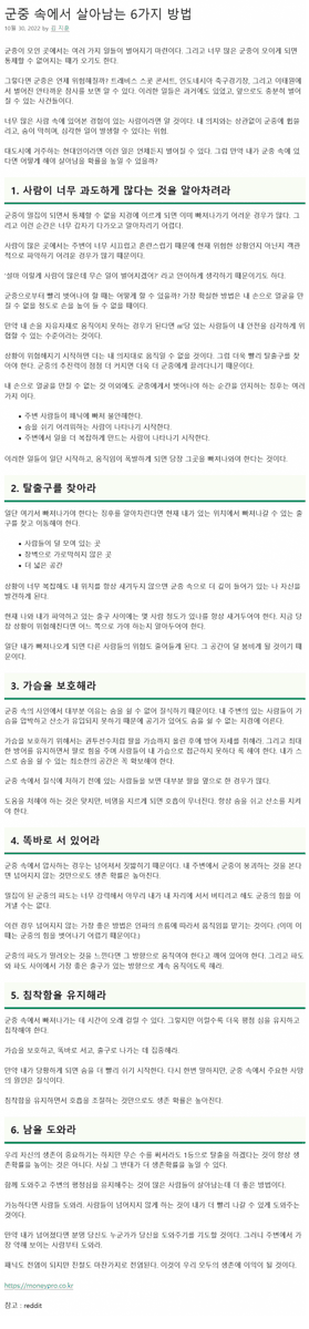 이태원 참사와 같은 일이 벌어질 때 살아남는 6가지 방법.
1. 내 주변으로 2명 이상과 맞닿을 때부터 조심해라 
2. 탈출구를 찾아라
3. 가슴을 보호해라.
4. 똑바로 서 있어라
5. 침착함을 유지해아
6. 남을 도와야 우리가 산다.

moneypro.co.kr/survive-in-the…