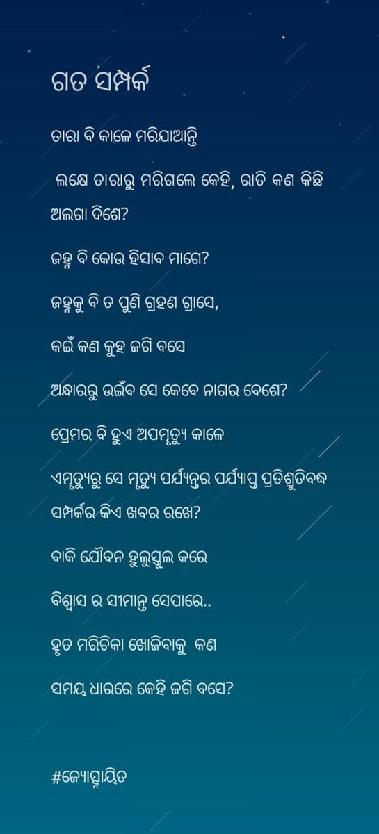 || ଗତ ସମ୍ପର୍କ ||

ତାରା ବି କାଳେ ମରିଯାଆନ୍ତି
 ଲକ୍ଷେ ତାରାରୁ ମରିଗଲେ କେହି, ରାତି କଣ କିଛି ଅଲଗା ଦିଶେ? 
ଜହ୍ନ ବି କୋଉ ହିସାବ ମାଗେ?
ଜହ୍ନକୁ ବି ତ ପୁଣି ଗ୍ରହଣ ଗ୍ରାସେ,
କଇଁ କଣ କୁହ ଜଗି ବସେ 
ଅନ୍ଧାରରୁ ଉଇଁବ ସେ କେବେ ନାଗର ବେଶେ?

#ଜ୍ୟୋତ୍ସ୍ନାୟିତ
