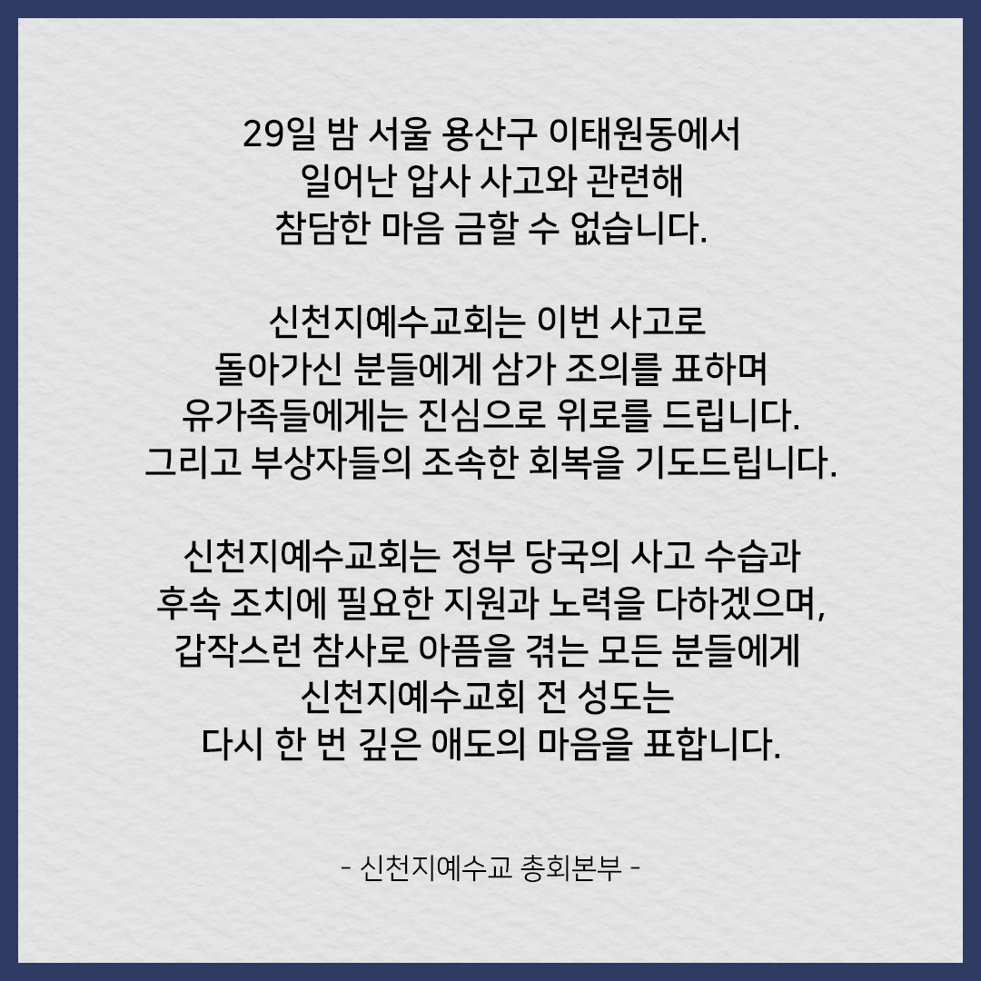 29일 밤 서울 용산구 이태원동에서 일어난 압사 사고와 관련해 참담한 마음 금할 수 없습니다. 

신천지예수교회는 이번 사고로 돌아가신 분들에게 삼가 조의를 표하며 유가족들에게는 진심으로 위로를 드립니다. 그리고 부상자들의 조속한 회복을 기도드립니다. 

- 신천지예수교 총회본부 -