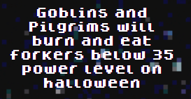 You have until tomorrow to reach 35 power level or your forker will be vulnerable to <a href="/goblintown/">goblintown</a> goblins and <a href="/wagdie_eth/">𝔚𝔢 𝔞𝔯𝔢 𝔄𝔩𝔩 𝔊𝔬𝔦𝔫𝔤 𝔱𝔬 𝔇𝔦𝔢</a> pilgrims

theforkers.com