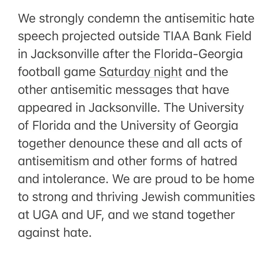 We strongly condemn the antisemitic hate speech projected outside TIAA Bank Field in Jacksonville after the Florida-Georgia football game Saturday night and the other antisemitic messages that have appeared in Jacksonville. The University of Florida and the University of Georgia together denounce these and all acts of antisemitism and other forms of hatred and intolerance. We are proud to be home to strong and thriving Jewish communities at UGA and UF, and we stand together against hate.