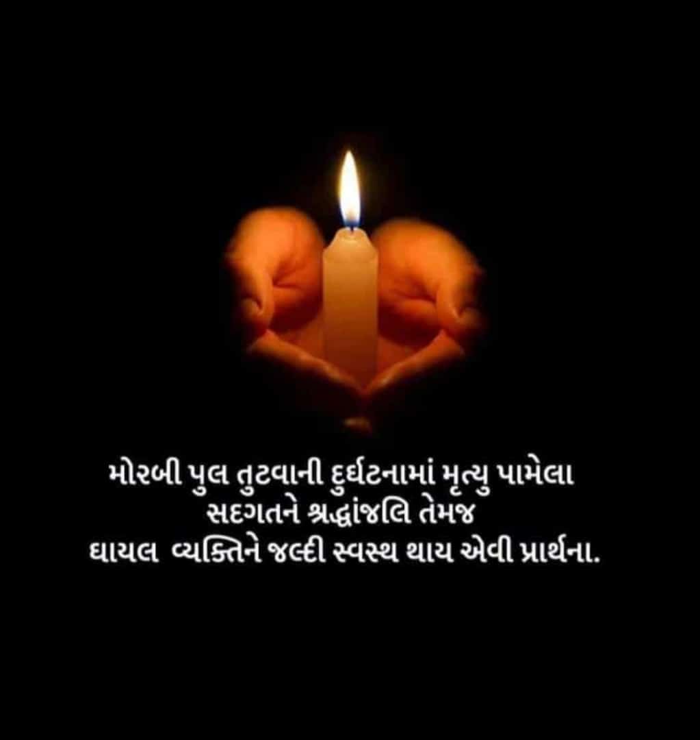 તા.૩૦/૧૦/૨૦૨૨ના કાળમુખા દિવસે મોરબી જિલ્લામા આવેલ મચ્છુ નદી પર બનેલ ઝૂલતો પુલ તૂટી પડવાની જે ગોઝારી ઘટના બની તેમા મૃત્યુ પામેલા તમામ દિવંગત આત્માને ભગવાન શાંતિ આપે અને તેમના પરિવાર પર આવી પડેલી આકસ્મિક ઘટના સહન કરવાની શક્તિ આપે તથા જે ઇજાગ્રસ્ત થયા છે તેઓ જલ્દી સ્વસ્થ થાય(૧/૨)