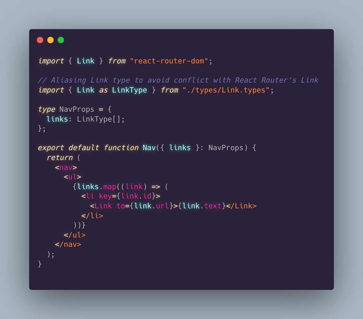 import { Link } from "react-router-dom";  // Aliasing Link type to avoid conflict with React Router's Link  import { Link as LinkType } from "./types/Link.types";  type NavProps = {   links: LinkType[]; };  export default function Nav({ links }: NavProps) {   return (     <nav>       <ul>         {links.map((link) => (           <li key={link.id}>             <Link to={link.url}>{link.text}</Link>           </li>         ))}       </ul>     </nav>   ); } 