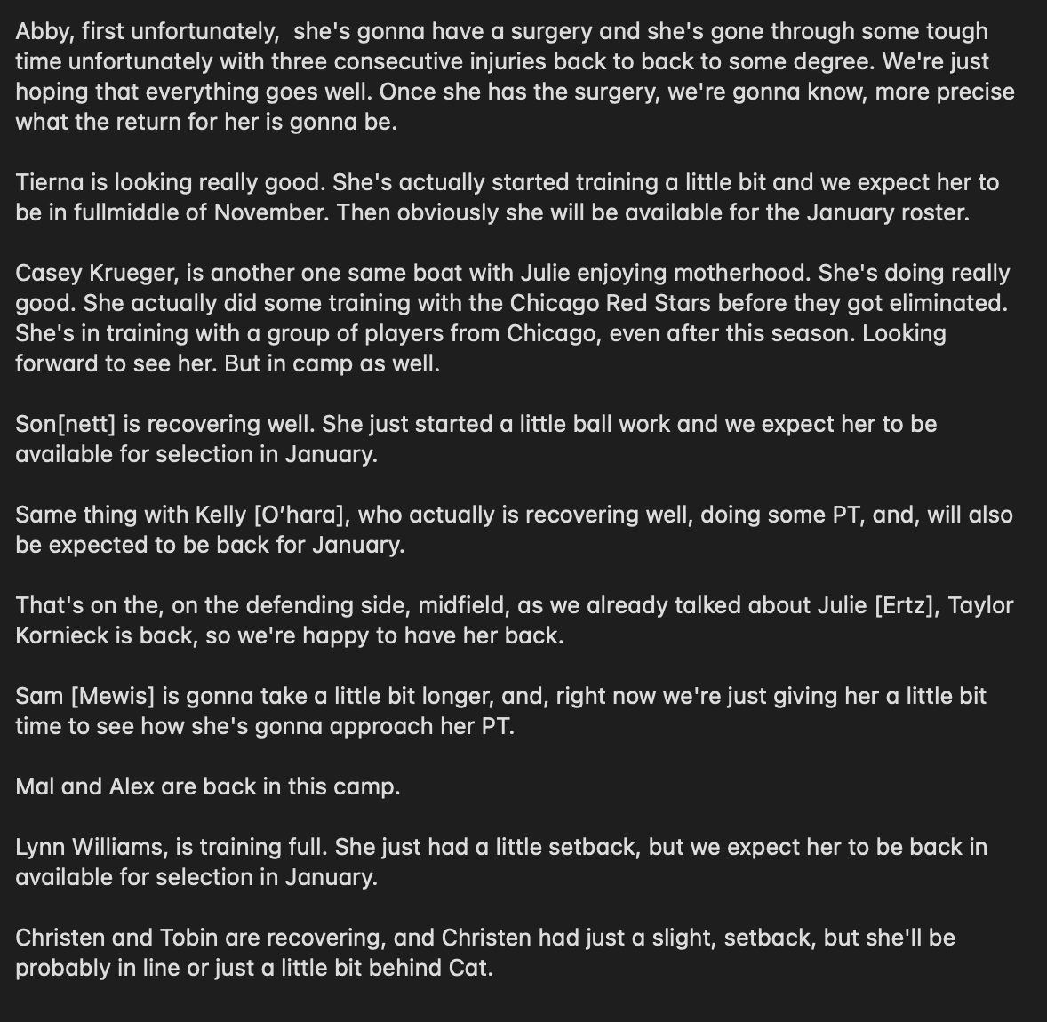 Abby, first unfortunately,  she's gonna have a surgery and she's gone through some tough time unfortunately with three consecutive injuries back to back to some degree. We're just hoping that everything goes well. Once she has the surgery, we're gonna know, more precise what the return for her is gonna be. 

Tierna is looking really good. She's actually started training a little bit and we expect her to be in fullmiddle of November. Then obviously she will be available for the January roster. 

Casey Krueger, is another one same boat with Julie enjoying motherhood. She's doing really good. She actually did some training with the Chicago Red Stars before they got eliminated. She's in training with a group of players from Chicago, even after this season. Looking forward to see her. But in camp as well.

Son[nett] is recovering well. She just started a little ball work and we expect her to be available for selection in January. 

Same thing with Kelly [O’hara], who actually is recovering 