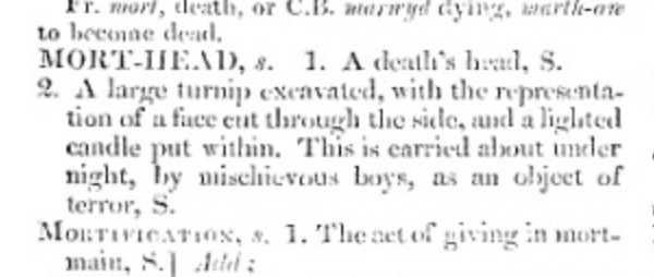#Scotstober #neepwords 
MORT-HEAD, s. 
2. A large turnip excavated, with the representation of a face cut through the side, and a lighted candle put within. This is carried about under night, by mischievous boys, as an object of terror, S. 
- Jamieson's Supplement (1825)