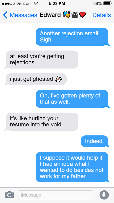 Stede: Another rejection email. Sigh.  Ed: at least you’re getting rejections  i just get ghosted 👻  Stede: Oh, I’ve gotten plenty of that as well.  Ed: it’s like hurling your resume into the void  Stede: Indeed.  I suppose it would help if I had an idea what I wanted to do besides not work for my father.