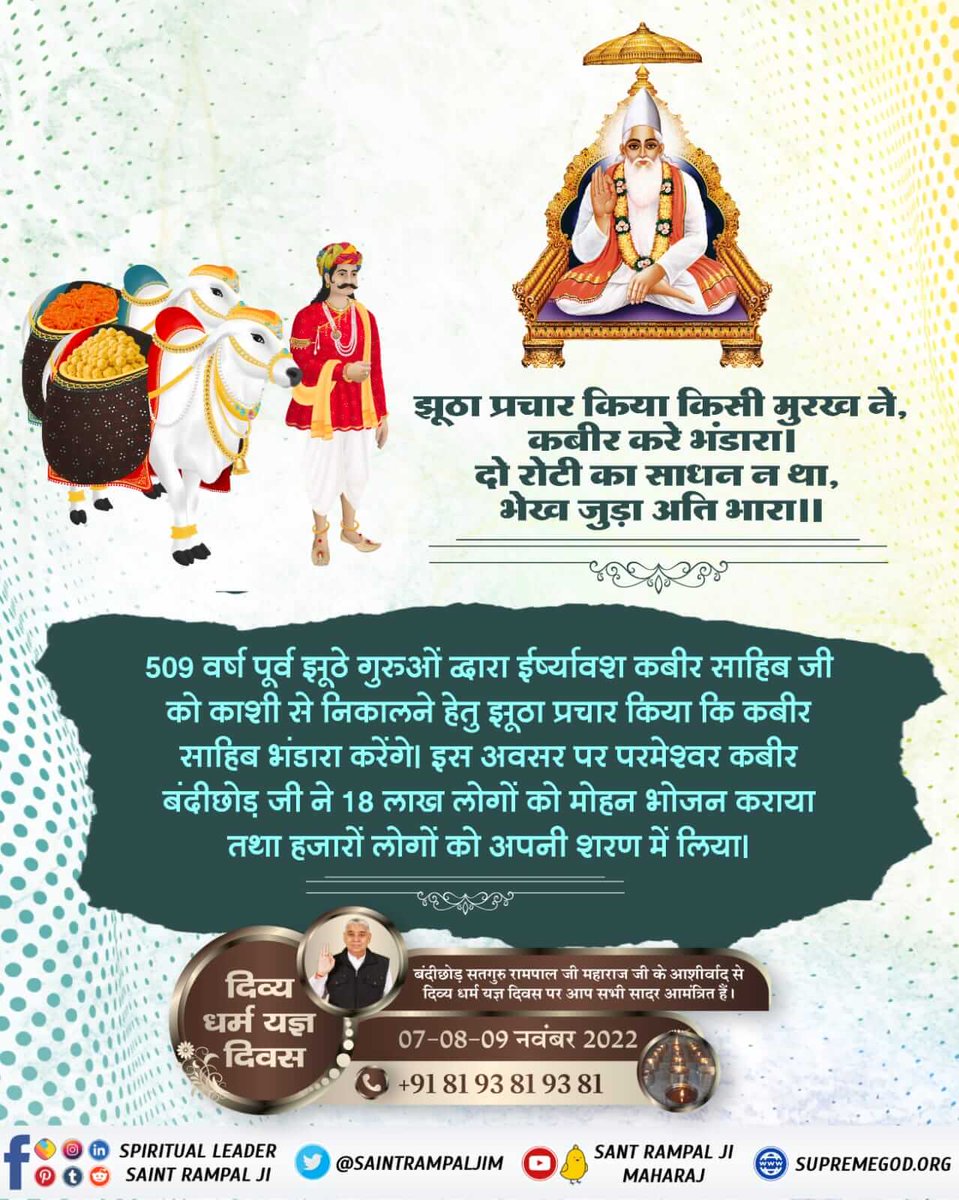 #दिव्य_धर्म_यज्ञ_दिवस

7_8_9 November
509 वर्ष पूर्व झूठे गुरुओं द्वारा ईर्ष्यावश कबीर साहिब जी को काशी से निकालने हेतु झूठा प्रचार किया कि कबीर साहिब भंडारा करेंगे। जिससे 18 लाख लोग काशी में इकट्ठा हो गए, इस अवसर पर कबीर जी ने 18 लाख लोगों को मोहन भोजन कराया तथा लाखों लोगों को