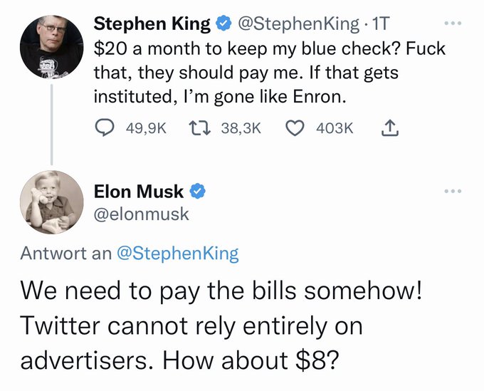 ➕Ünlü yazar Stephen King: 'Mavi tikimi tutmak için ayda 20 dolar mı? S*tir, asıl onlar bana ödeme yapmalı.Bu resmileşirse, çeker giderim' ➖Twitter'ın yeni CEO'su Musk: 'Faturaları bir şekilde ödememiz lazım.Twitter sırtını sadece reklamverenlere dayayamaz. 8 dolara ne dersin?'