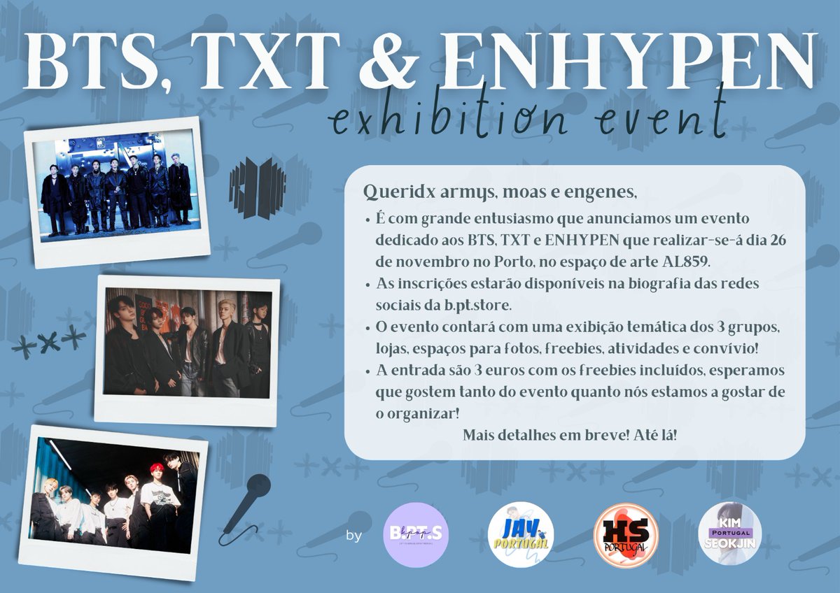 BTS, TXT &amp; ENHYPEN Exhibition Event, Porto

Queridxs armys, moas e engenes!

É com grande entusiasmo e carinho que anunciamos o primeiro evento organizado oficialmente pela vossa <a href="/BPTStore/">B.PT.S 🤍</a>, juntamente com <a href="/LeeHeeseung_pt/">𝐇𝐄𝐄𝐒𝐄𝐔𝐍𝐆 𝐏𝐎𝐑𝐓𝐔𝐆𝐀𝐋</a>, <a href="/_Jayportugal/">JAY PORTUGAL || Fanbase</a> e <a href="/seokjinportugal/">Kim Seokjin Portugal</a>! 🤍

+