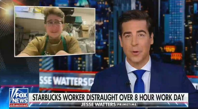 A screenshot from Fox News' Jesse Watters Primetime

Jesse Watters, who looks like the kind of guy who would cheat on his wife with a much younger coworker, is talking

The chyron reads "Starbucks worker distraught over 8 hour work day"