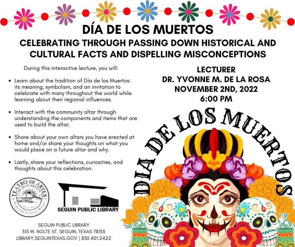Join <a href="/TeatroDeArtes/">Teatro De Artes</a> &amp; <a href="/SeguinPublicLib/">SeguinPublicLibrary</a> for an informative &amp; interactive lecture about Dia De Los Muertos on Wed, Nov. 2, 2022 6PM at community altar inside library. Lecture will be conducted by Yvonne M. De La Rosa, Ph.D. Lecture open to entire community and all ages are welcome.
