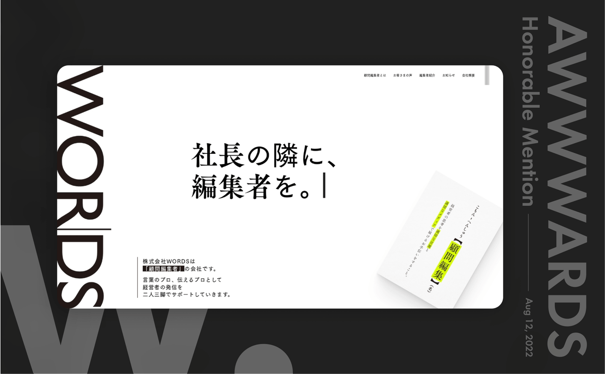 世界中のウェブデザインを表彰する「Awwwards」で、WORDSさんのサイトが「Honorable Mention」を獲得しました。
neccoが制作をお手伝いした株式会社WORDSさんのウェブサイトが、世界中のウェブデザインを表彰するサイト「Awwwards」で「Honorable Mention」に選定されました。
Awwwardsとは
Awwwardsは、世界中の優れたウェブサイト、ウェブデザイナー、開発者、制作会社を評価・表彰するギャラリーサイトです。最先端のウェブデザインや技術を知ることができるため、neccoメンバーは常にチェックしています。
Honorable Mentionとは
Awwwardsでは、Design(デザイン)・Creativity(創造性)・Usability(使いやすさ)・Content(コンテンツ)の 4項目で採点が行われ、6.5 以上を獲得したウェブサイトは「Honorable Mention」を獲得します。
このたびneccoは株式会社WORDSさんのコーポレートサイトを出品し、「Honorable Mention」に選定されました🎉
WORDSさんについて
株式会社WORDSさんは、言葉のプロ、伝えるプロとして、経営者の発信を二人三脚でサポートする「顧問編集者」の会社です。
顧問編集者の仕事は、経営者への取材をもとに、プロフィール作成やメディア選定、記事の編集など良質なコンテンツ発信をサポート。編集者ならではのマーケット感覚を駆使して、多くの人に「届く」発信を行なっています。
neccoが担当したこと
neccoでは、現代で必要とされながらも、まだあまり認知されていない「顧問編集者」の役割や仕事について、ウェブサイトリニューアル・資料制作を通して表現するお手伝いをさせていただきました。ウェブデザイン・実装、イラスト制作、モーションデザイン、ダウンロード資料制作、写真撮影を担当しています。