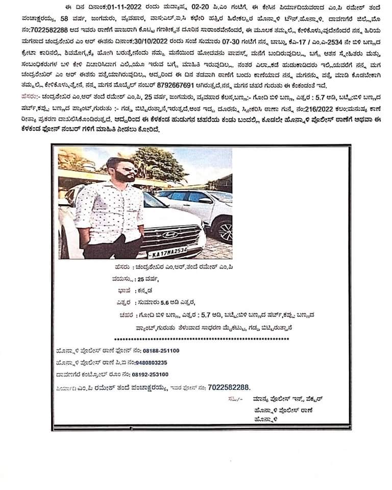 ನನ್ನ ಸಹೋದರನ ಮಗ ಚಂದ್ರಶೇಖರ್ ಕಳೆದ ಭಾನುವಾರ ರಾತ್ರಿ ಶಿವಮೊಗ್ಗದಿಂದ ಹೊನ್ನಾಳಿಗೆ ಬರುವಾಗ ಕಾಣೆಯಾಗಿದ್ದು, ಪೊಲೀಸ್ ಇಲಾಖೆ ತನಿಖೆ ನೆಡೆಸುತ್ತಿದೆ, ದಯವಿಟ್ಟು ಯಾರಿಗಾದರೂ ಮಾಹಿತಿ ಸಿಕ್ಕಲ್ಲಿ ತಿಳಿಸಬೇಕಾಗಿ ವಿನಂತಿಸುತ್ತಾನೆ.

'ಚಂದ್ರು ಎಲ್ಲಿದ್ದರೂ ಬೇಗ ಮನೆಗೆ ವಾಪಾಸ್ ಬಾ ಮಗನೇ'

Creta car number- KA17 MA 2534 (white car)